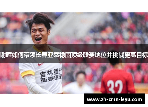 谢晖如何带领长春亚泰稳固顶级联赛地位并挑战更高目标