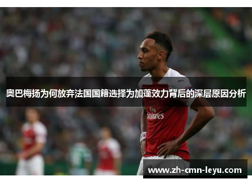 奥巴梅扬为何放弃法国国籍选择为加蓬效力背后的深层原因分析