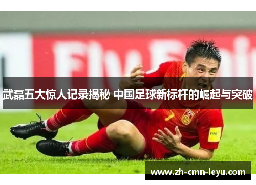 武磊五大惊人记录揭秘 中国足球新标杆的崛起与突破 武磊五大惊人记录揭秘 中国足球新标杆的崛起与突破