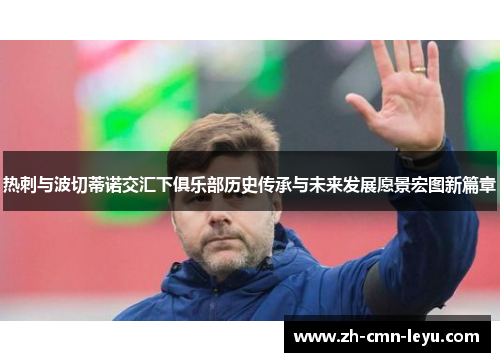 热刺与波切蒂诺交汇下俱乐部历史传承与未来发展愿景宏图新篇章