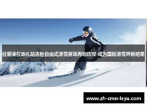 谷爱凌在崇礼站连胜自由式滑雪赛场再创辉煌 成为国际滑雪界新明星