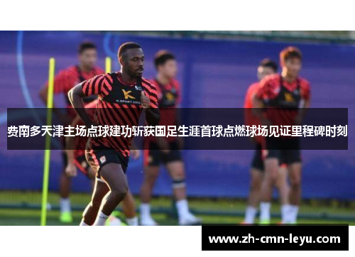 费南多天津主场点球建功斩获国足生涯首球点燃球场见证里程碑时刻